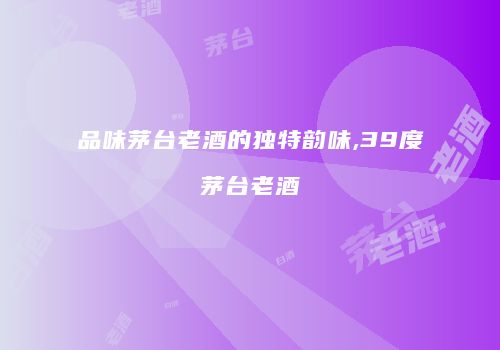 品味茅台老酒的独特韵味,39度茅台老酒