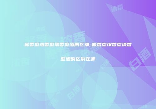 酱香型浓香型清香型酒的区别-酱香型浓香型清香型酒的区别在哪