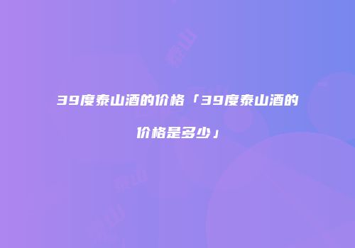 39度泰山酒的价格「39度泰山酒的价格是多少」