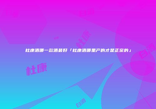 杜康酒哪一款酒最好「杜康酒哪里产的才是正宗的」