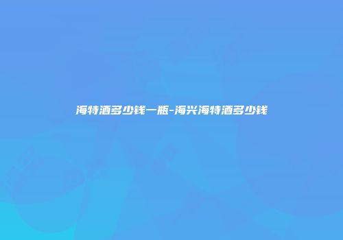 海特酒多少钱一瓶-海兴海特酒多少钱