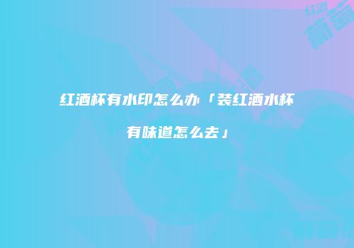 红酒杯有水印怎么办「装红酒水杯有味道怎么去」