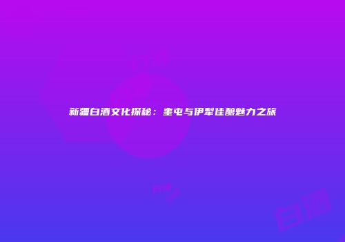新疆白酒文化探秘：奎屯与伊犁佳酿魅力之旅