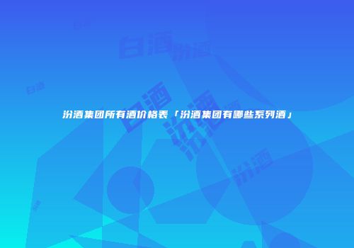 汾酒集团所有酒价格表「汾酒集团有哪些系列酒」