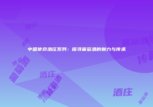中国使命酒庄系列：探寻葡萄酒的魅力与传承