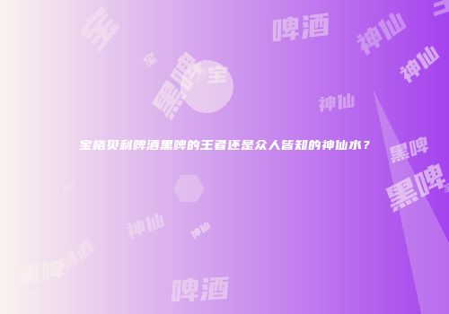 宝格贝利啤酒黑啤的王者还是众人皆知的神仙水？
