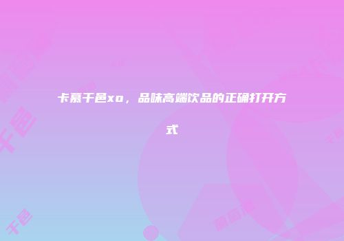 卡慕干邑xo，品味高端饮品的正确打开方式