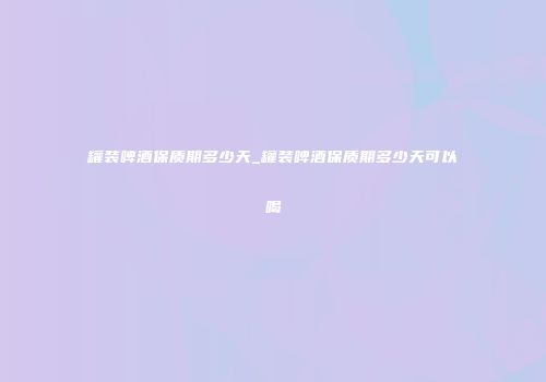 罐装啤酒保质期多少天_罐装啤酒保质期多少天可以喝