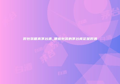 假包装箱真茅台酒_哪些包装的茅台肯定是假酒