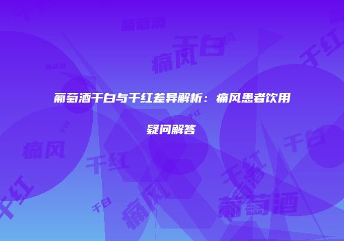 葡萄酒干白与干红差异解析：痛风患者饮用疑问解答