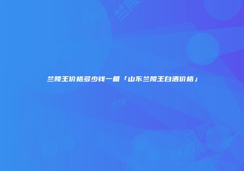 兰陵王价格多少钱一箱「山东兰陵王白酒价格」