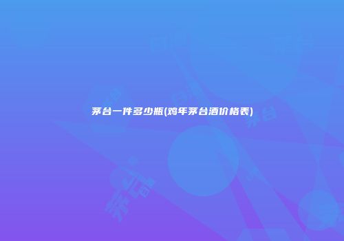 茅台一件多少瓶(鸡年茅台酒价格表)