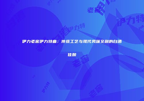 伊力老窖伊力特曲：传统工艺与现代风味交融的白酒佳酿