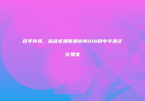 百年传承，品味老酒巷酒亳州108的中华酒文化瑰宝