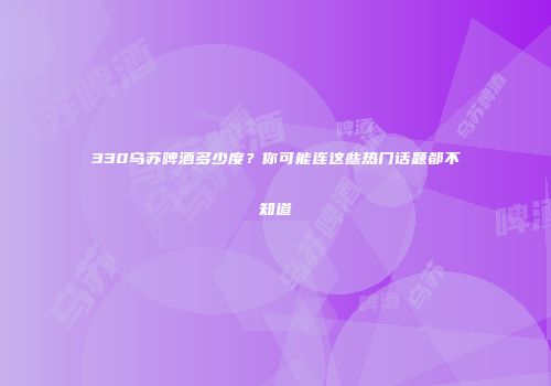330乌苏啤酒多少度？你可能连这些热门话题都不知道