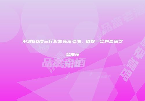 汾酒60度三斤珍藏品富老酒，值得一尝的高端饮品推荐