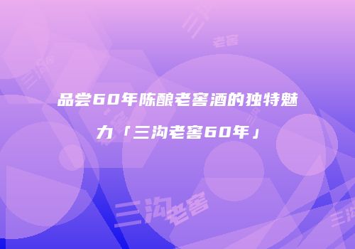 品尝60年陈酿老窖酒的独特魅力「三沟老窖60年」