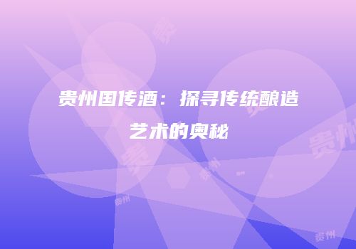 贵州国传酒：探寻传统酿造艺术的奥秘