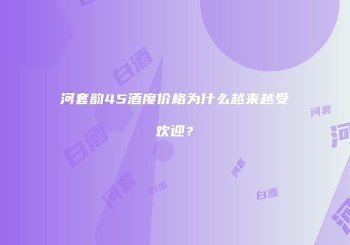 河套韵45酒度价格为什么越来越受欢迎？