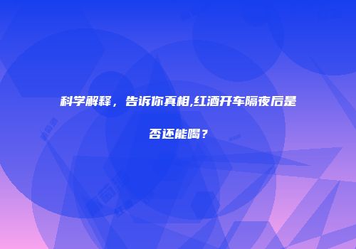 科学解释，告诉你真相,红酒开车隔夜后是否还能喝？