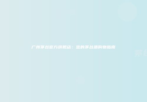广州茅台官方旗舰店：您的茅台酒购物指南