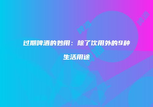 过期啤酒的妙用：除了饮用外的9种生活用途