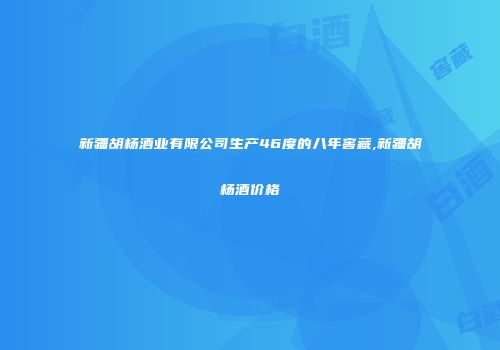 新疆胡杨酒业有限公司生产46度的八年窖藏,新疆胡杨酒价格