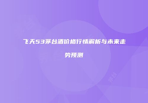 飞天53茅台酒价格行情解析与未来走势预测