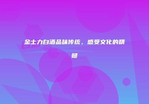 金士力白酒品味传统，感受文化的精髓