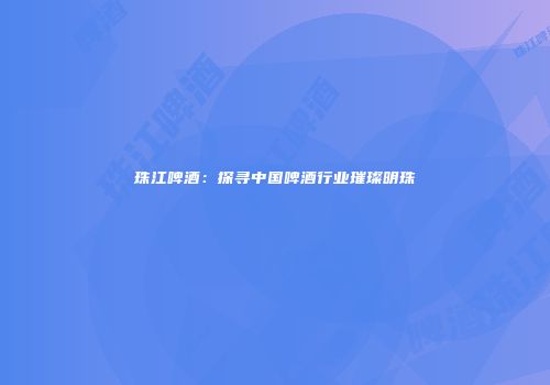 珠江啤酒：探寻中国啤酒行业璀璨明珠