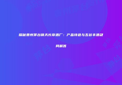 探秘贵州茅台镇天长帝酒厂：产品特色与五谷丰酒疑问解答