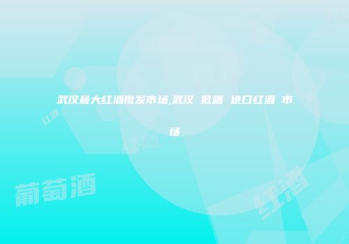 武汉最大红酒批发市场,武汉 低端 进口红酒 市场