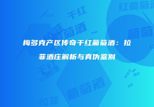 梅多克产区传奇干红葡萄酒：拉菲酒庄解析与真伪鉴别