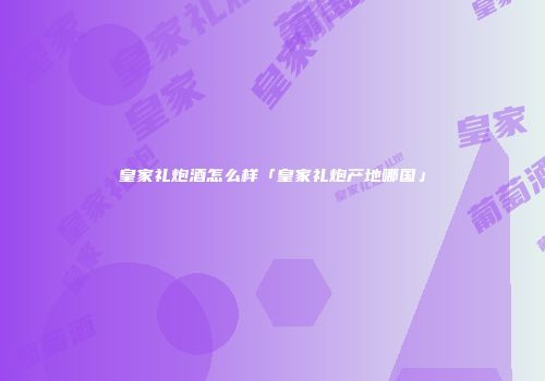 皇家礼炮酒怎么样「皇家礼炮产地哪国」