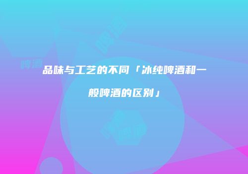 品味与工艺的不同「冰纯啤酒和一般啤酒的区别」