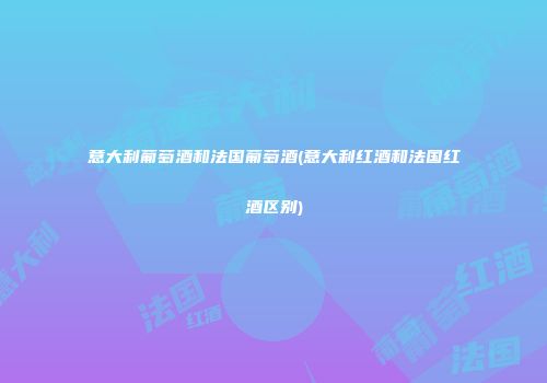 意大利葡萄酒和法国葡萄酒(意大利红酒和法国红酒区别)