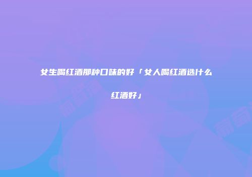 女生喝红酒那种口味的好「女人喝红酒选什么红酒好」