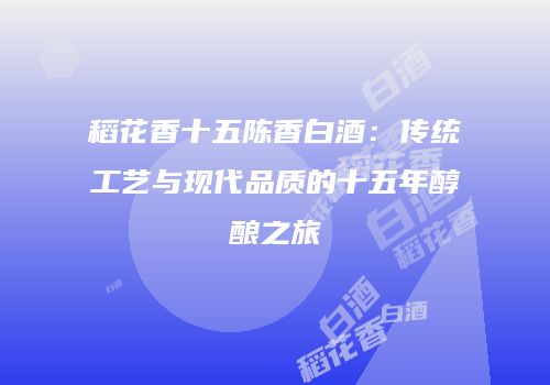 稻花香十五陈香白酒：传统工艺与现代品质的十五年醇酿之旅