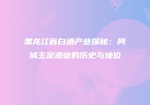 黑龙江省白酒产业探秘：阿城玉泉酒业的历史与地位
