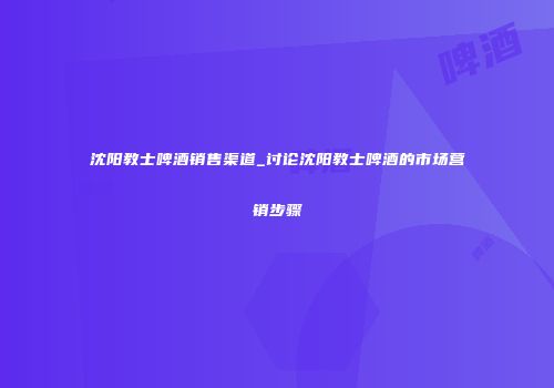 沈阳教士啤酒销售渠道_讨论沈阳教士啤酒的市场营销步骤