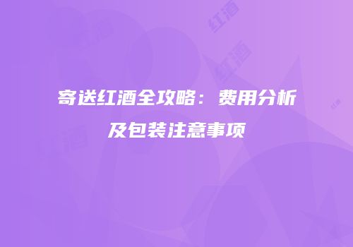 寄送红酒全攻略：费用分析及包装注意事项