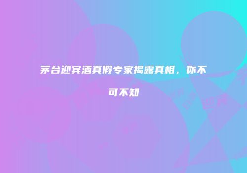 茅台迎宾酒真假专家揭露真相，你不可不知