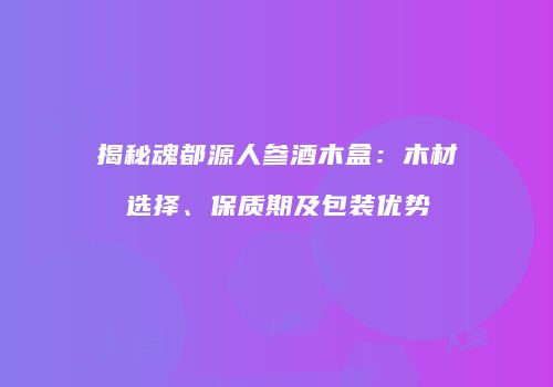 揭秘魂都源人参酒木盒：木材选择、保质期及包装优势