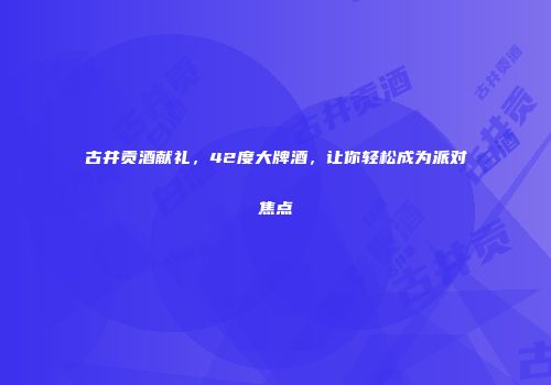 古井贡酒献礼，42度大牌酒，让你轻松成为派对焦点