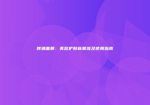 啤酒面膜：美容护肤新潮流及使用指南