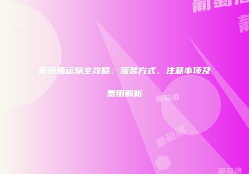 葡萄酒运输全攻略：灌装方式、注意事项及费用解析