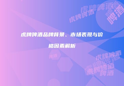 虎牌啤酒品牌背景、市场表现与价格因素解析