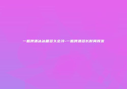一瓶啤酒冰冰箱多久会冷-一瓶啤酒多长时间挥发