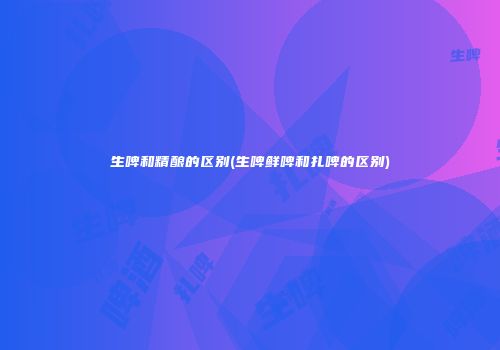 生啤和精酿的区别(生啤鲜啤和扎啤的区别)