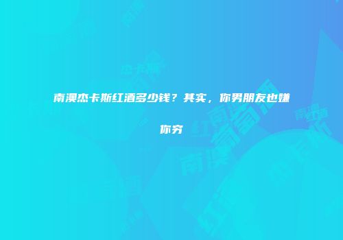 南澳杰卡斯红酒多少钱？其实，你男朋友也嫌你穷